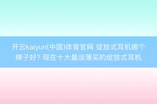开云kaiyun(中国)体育官网 绽放式耳机哪个牌子好? 现在十大最淡薄买的绽放式耳机