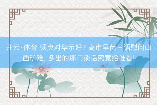 开云·体育 须臾对华示好? 高市早苗三语慰问山西矿难， 多出的那门谈话究竟给谁看!