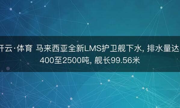 开云·体育 马来西亚全新LMS护卫舰下水， 排水量达2400至2500吨， 舰长99.56米