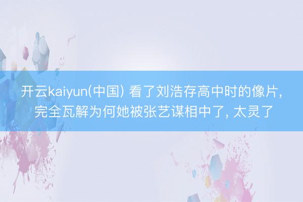 开云kaiyun(中国) 看了刘浩存高中时的像片， 完全瓦解为何她被张艺谋相中了， 太灵了
