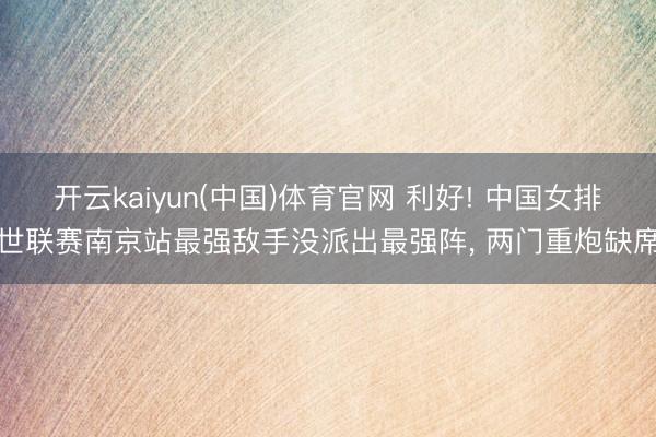 开云kaiyun(中国)体育官网 利好! 中国女排世联赛南京站最强敌手没派出最强阵， 两门重炮缺席
