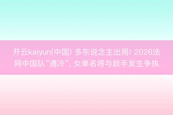 开云kaiyun(中国) 多东说念主出局! 2026法网中国队“遇冷”， 女单名将与敌手发生争执
