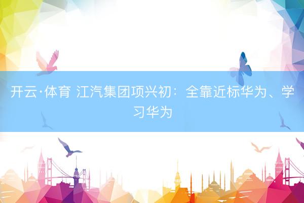 开云·体育 江汽集团项兴初：全靠近标华为、学习华为