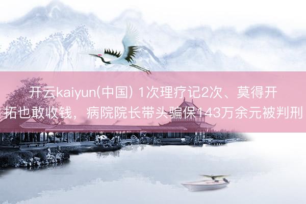 开云kaiyun(中国) 1次理疗记2次、莫得开拓也敢收钱，病院院长带头骗保143万余元被判刑