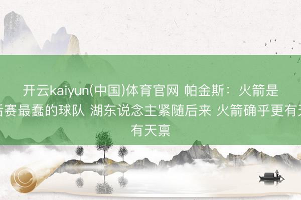 开云kaiyun(中国)体育官网 帕金斯：火箭是季后赛最蠢的球队 湖东说念主紧随后来 火箭确乎更有天禀