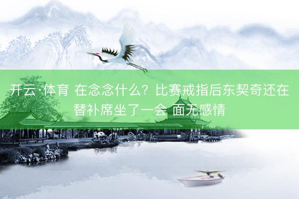 开云·体育 在念念什么？比赛戒指后东契奇还在替补席坐了一会 面无感情