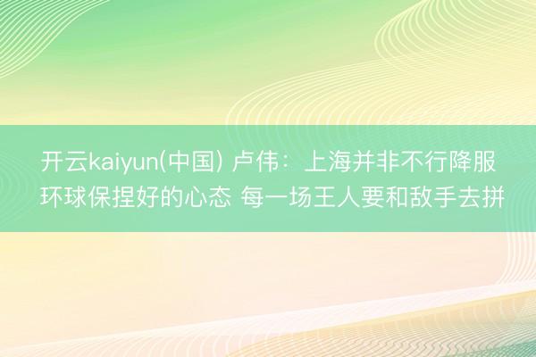 开云kaiyun(中国) 卢伟：上海并非不行降服 环球保捏好的心态 每一场王人要和敌手去拼