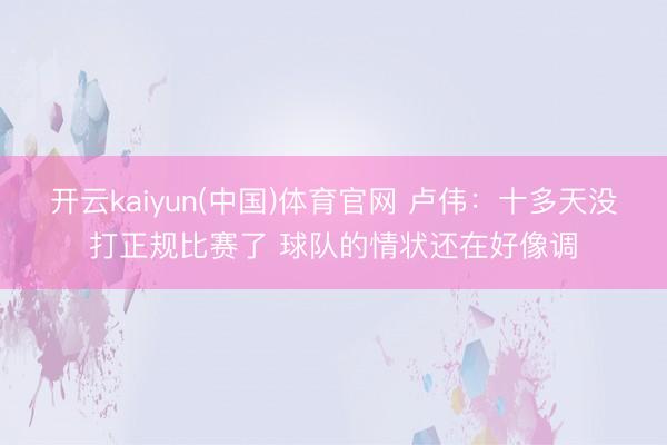 开云kaiyun(中国)体育官网 卢伟：十多天没打正规比赛了 球队的情状还在好像调