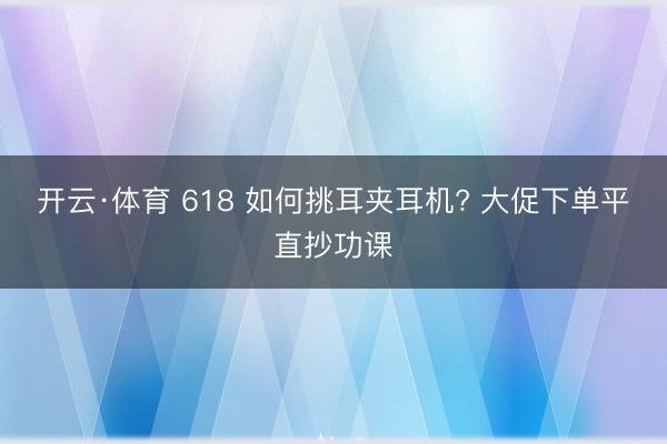开云·体育 618 如何挑耳夹耳机? 大促下单平直抄功课