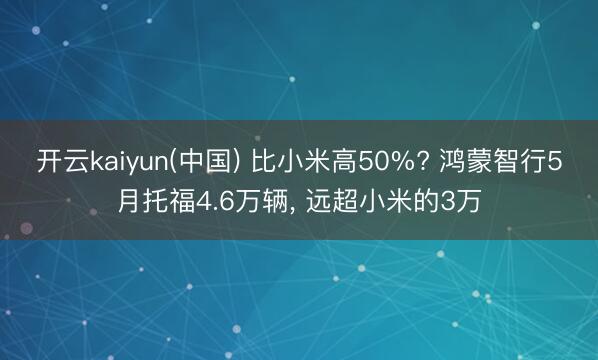 开云kaiyun(中国) 比小米高50%? 鸿蒙智行5月托福4.6万辆， 远超小米的3万