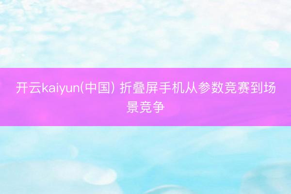 开云kaiyun(中国) 折叠屏手机从参数竞赛到场景竞争