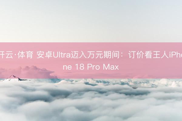 开云·体育 安卓Ultra迈入万元期间：订价看王人iPhone 18 Pro Max