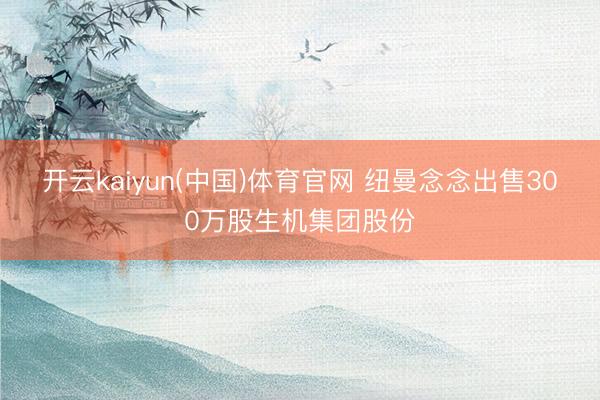 开云kaiyun(中国)体育官网 纽曼念念出售300万股生机