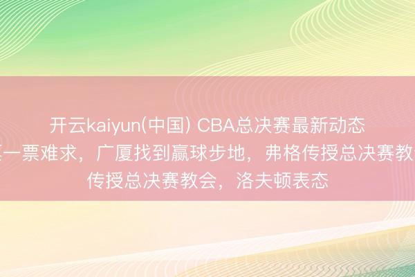 开云kaiyun(中国) CBA总决赛最新动态！上海主场球票一票难求，广厦找到赢球步地，弗格传授总决赛教会，洛夫顿表态