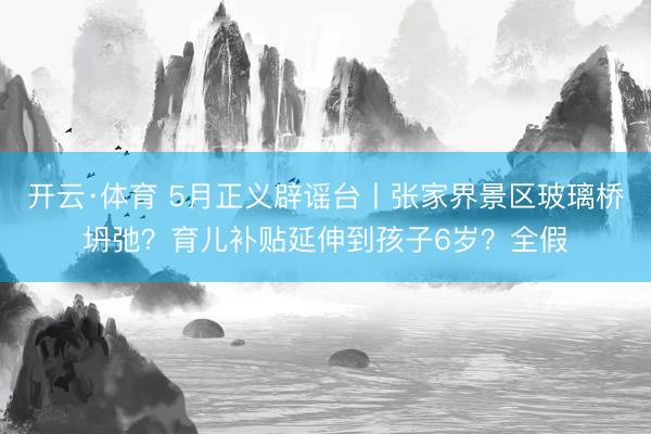 开云·体育 5月正义辟谣台丨张家界景区玻璃桥坍弛？育儿补贴延伸到孩子6岁？全假