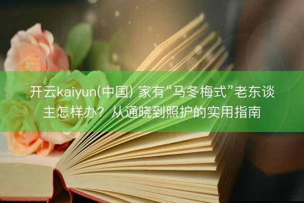 开云kaiyun(中国) 家有“马冬梅式”老东谈主怎样办？从通晓到照护的实用指南