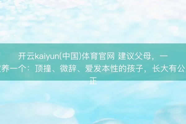 开云kaiyun(中国)体育官网 建议父母，一定养一个：顶撞、微辞、爱发本性的孩子，长大有公正