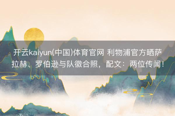 开云kaiyun(中国)体育官网 利物浦官方晒萨拉赫、罗伯逊与队徽合照，配文：两位传闻！