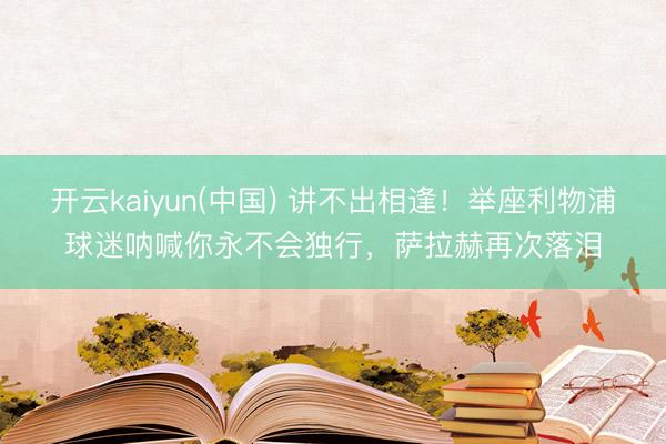 开云kaiyun(中国) 讲不出相逢！举座利物浦球迷呐喊你永不会独行，<a href=