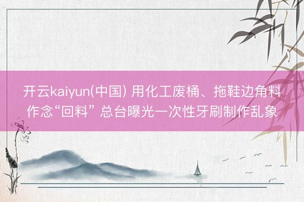 开云kaiyun(中国) 用化工废桶、拖鞋边角料作念“回料” 总台曝光一次性牙刷制作乱象