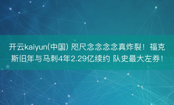 开云kaiyun(中国) 咫尺念念念念真炸裂！福克斯旧年与马刺4年2.29亿续约 队史最大左券！