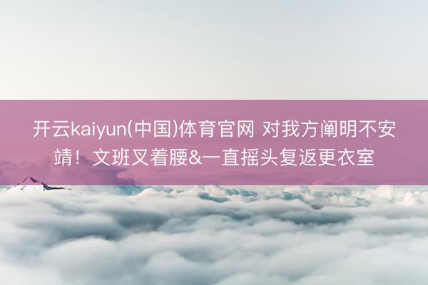 开云kaiyun(中国)体育官网 对我方阐明不安靖！文班叉着腰&一直摇头复返更衣室