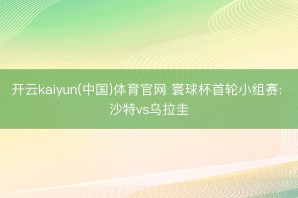 开云kaiyun(中国)体育官网 寰球杯首轮小组赛: 沙特vs乌拉圭