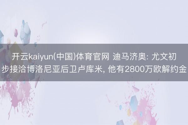 开云kaiyun(中国)体育官网 迪马济奥: 尤文初步接洽博洛尼亚后卫卢库米, 他有2800万欧解约金