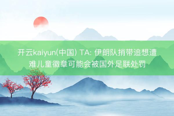 开云kaiyun(中国) TA: 伊朗队捎带追想遭难儿童徽章可能会被国外足联处罚