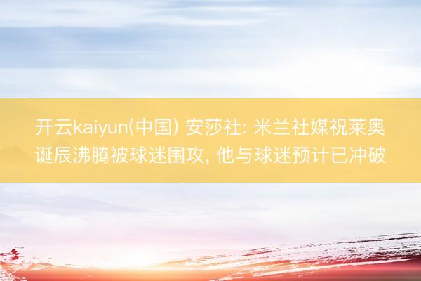 开云kaiyun(中国) 安莎社: 米兰社媒祝莱奥诞辰沸腾被球迷围攻, 他与球迷预计已冲破