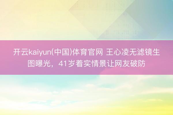 开云kaiyun(中国)体育官网 王心凌无滤镜生图曝光，41岁着实情景让网友破防