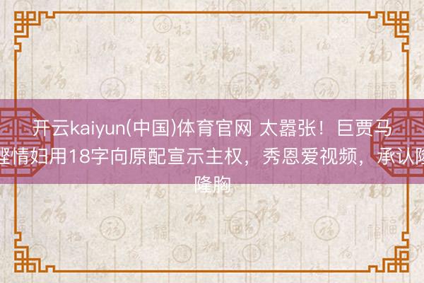 开云kaiyun(中国)体育官网 太嚣张！巨贾马清铿情妇用18字向原配宣示主权，秀恩爱视频，承认隆胸