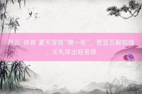 开云·体育 夏天穿搭“懒一些”，更显瓦解前锋，无礼穿出轻易感