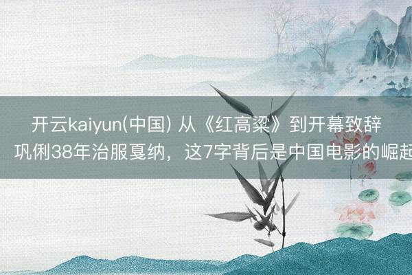 开云kaiyun(中国) 从《红高粱》到开幕致辞，巩俐38年治服戛纳，这7字背后是中国电影的崛起