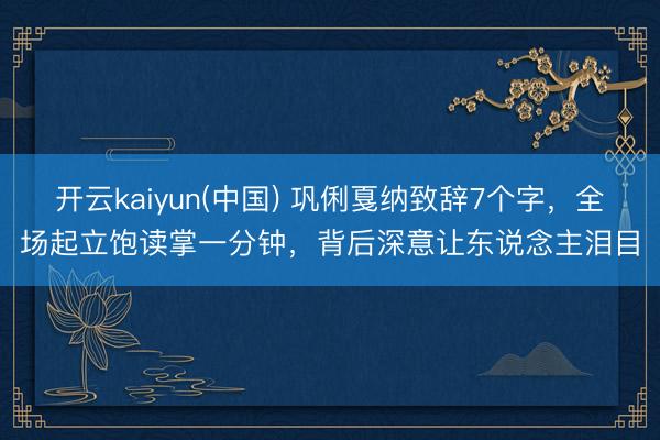 开云kaiyun(中国) 巩俐戛纳致辞7个字，全场起立饱读掌一分钟，背后深意让东说念主泪目