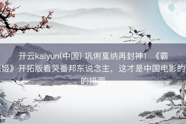 开云kaiyun(中国) 巩俐戛纳再封神！《霸王别姬》开拓版看哭番邦东说念主，这才是中国电影的排面