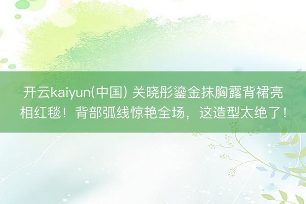 开云kaiyun(中国) 关晓彤鎏金抹胸露背裙亮相红毯！背部弧线惊艳全场，这造型太绝了！