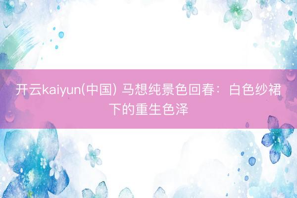开云kaiyun(中国) 马想纯景色回春：白色纱裙下的重生色泽
