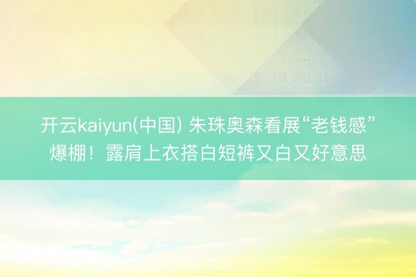 开云kaiyun(中国) 朱珠奥森看展“老钱感”爆棚！露肩上衣搭白短裤又白又好意思