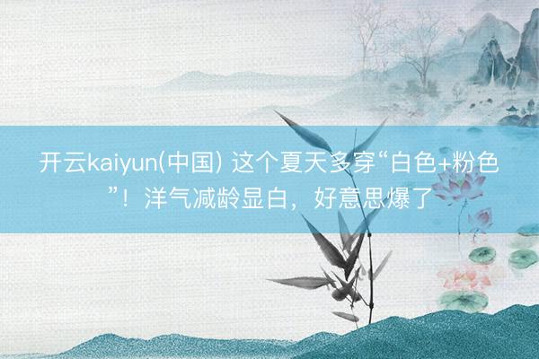 开云kaiyun(中国) 这个夏天多穿“白色+粉色”！洋气减龄显白，好意思爆了