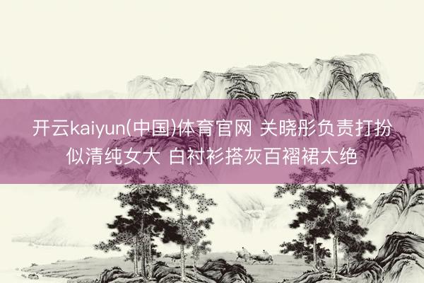 开云kaiyun(中国)体育官网 关晓彤负责打扮似清纯女大 白衬衫搭灰百褶裙太绝