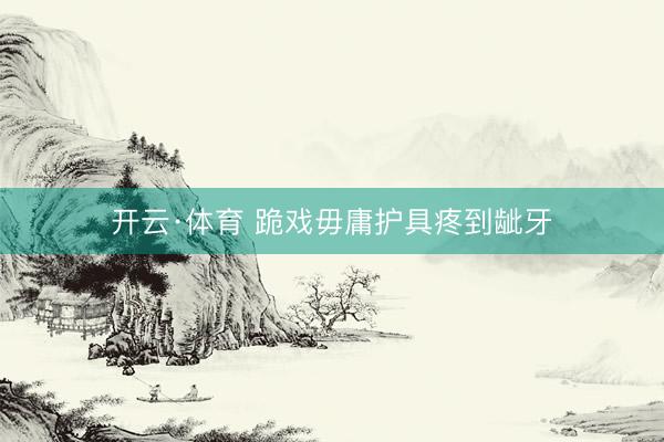 开云·体育 跪戏毋庸护具疼到龇牙
