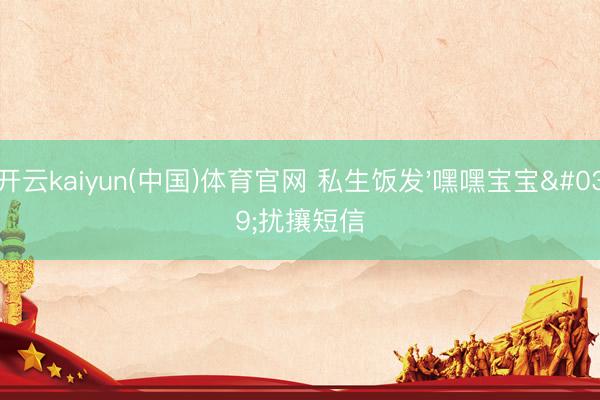 开云kaiyun(中国)体育官网 私生饭发'嘿嘿宝宝'扰攘短信