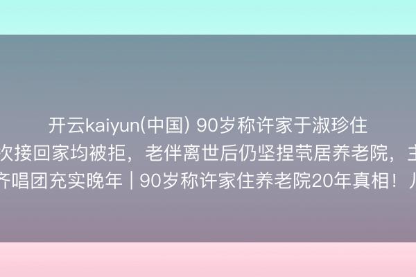 开云kaiyun(中国) 90岁称许家于淑珍住养老院20年！儿女贡献屡次接回家均被拒，老伴离世后仍坚捏茕居养老院，主动组织银发齐唱团充实晚年 | 90岁称许家住养老院20年真相！儿女跪求回家被拒，原因让东说念主泪目