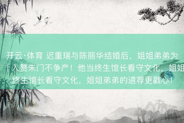 开云·体育 迟重瑞与陈丽华结婚后，姐姐弟弟为什么很少与他斗殴？ | 入赘朱门不争产！他当终生馆长看守文化，姐姐弟弟的遴荐更戳心！