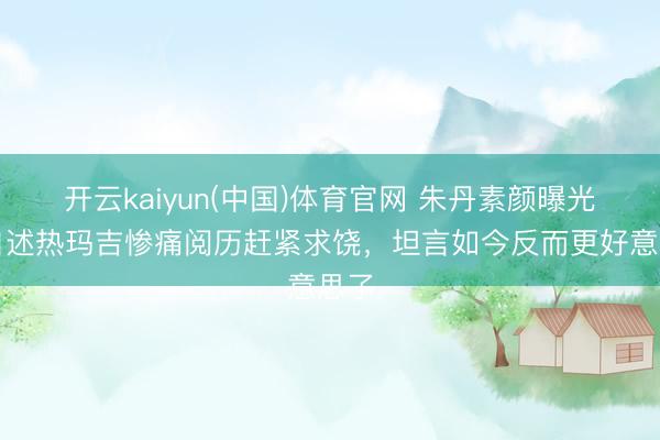 开云kaiyun(中国)体育官网 朱丹素颜曝光！自述热玛吉惨痛阅历赶紧求饶，坦言如今反而更好意思了
