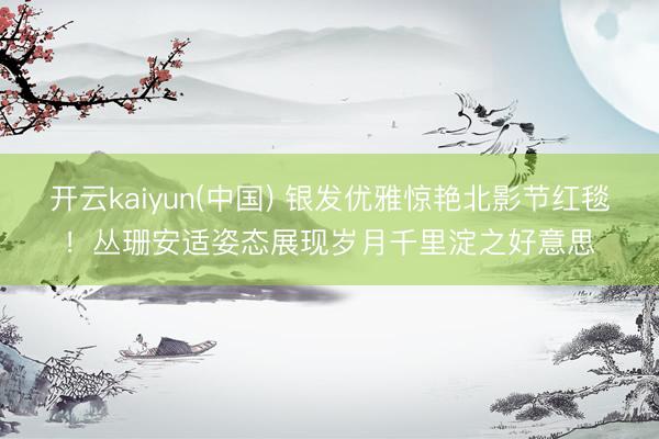 开云kaiyun(中国) 银发优雅惊艳北影节红毯！丛珊安适姿态展现岁月千里淀之好意思