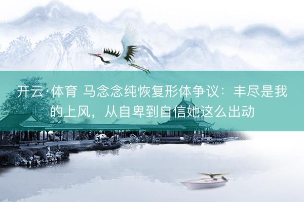 开云·体育 马念念纯恢复形体争议：丰尽是我的上风，从自卑到自信她这么出动