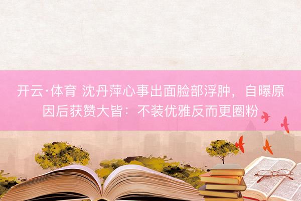 开云·体育 沈丹萍心事出面脸部浮肿，自曝原因后获赞大皆：不装优雅反而更圈粉