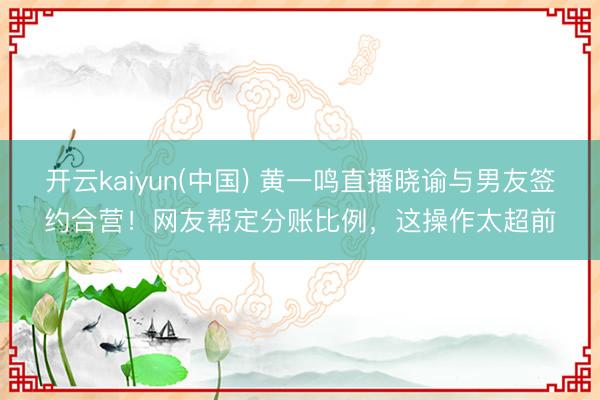 开云kaiyun(中国) 黄一鸣直播晓谕与男友签约合营！网友帮定分账比例，这操作太超前